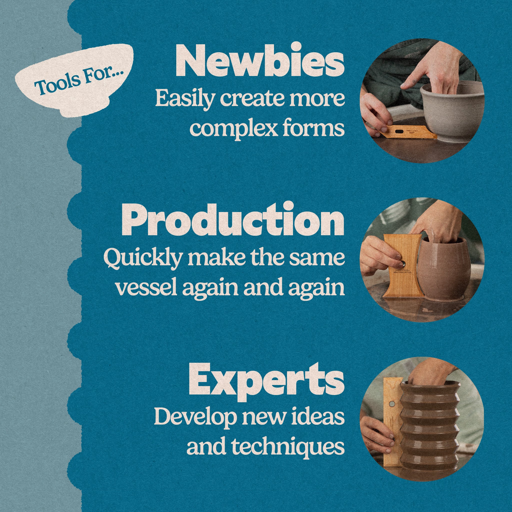 Who are Garrity Tools pottery tools for? They are great for new potters to help them easily create more complex forms. They are great for production potters to quickly make the same vessel again and again. They are great for experts to develop new ideas and techniques.